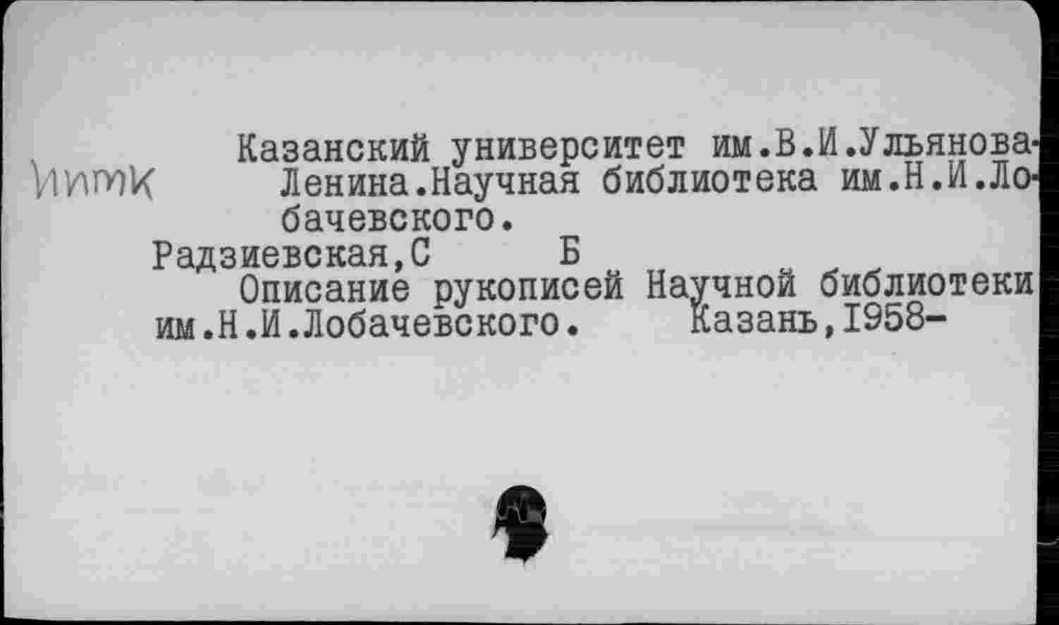 ﻿Казанский университет им.В.И.Ульянова Ленина.Научная библиотека им.Н.И.ЛО' бачевского.
Радзиевская,С Б
Описание рукописей Научной библиотеки им.Н.И.Лобачевского. Казань,1958-